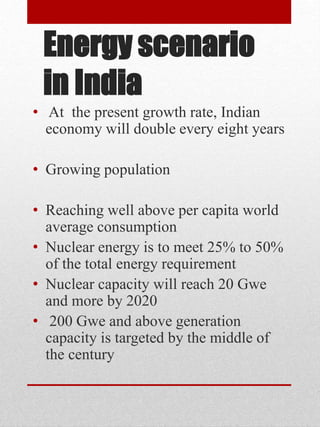 Energy scenario
in India
• At the present growth rate, Indian
economy will double every eight years
• Growing population
• Reaching well above per capita world
average consumption
• Nuclear energy is to meet 25% to 50%
of the total energy requirement
• Nuclear capacity will reach 20 Gwe
and more by 2020
• 200 Gwe and above generation
capacity is targeted by the middle of
the century
 
