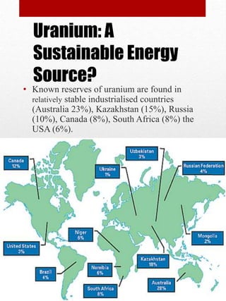 • Known reserves of uranium are found in
relatively stable industrialised countries
(Australia 23%), Kazakhstan (15%), Russia
(10%), Canada (8%), South Africa (8%) the
USA (6%).
Uranium: A
Sustainable Energy
Source?
 