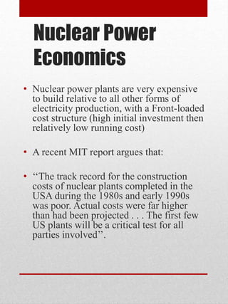 Nuclear Power
Economics
• Nuclear power plants are very expensive
to build relative to all other forms of
electricity production, with a Front-loaded
cost structure (high initial investment then
relatively low running cost)
• A recent MIT report argues that:
• ‘‘The track record for the construction
costs of nuclear plants completed in the
USA during the 1980s and early 1990s
was poor. Actual costs were far higher
than had been projected . . . The first few
US plants will be a critical test for all
parties involved’’.
 
