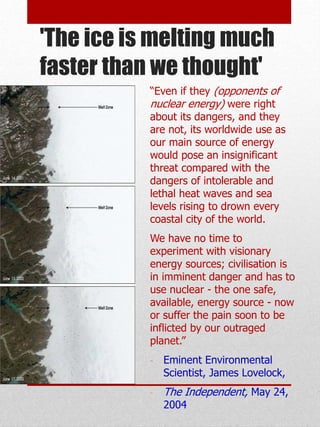 'The ice is melting much
faster than we thought'
“Even if they (opponents of
nuclear energy) were right
about its dangers, and they
are not, its worldwide use as
our main source of energy
would pose an insignificant
threat compared with the
dangers of intolerable and
lethal heat waves and sea
levels rising to drown every
coastal city of the world.
We have no time to
experiment with visionary
energy sources; civilisation is
in imminent danger and has to
use nuclear - the one safe,
available, energy source - now
or suffer the pain soon to be
inflicted by our outraged
planet.”
- Eminent Environmental
Scientist, James Lovelock,
- The Independent, May 24,
2004
 