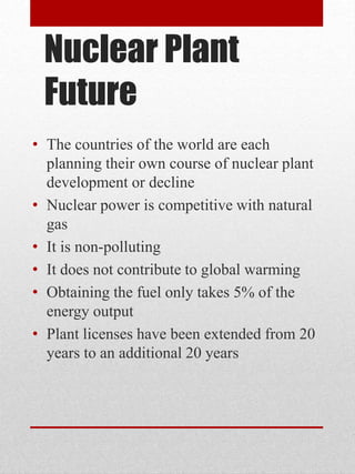 Nuclear Plant
Future
• The countries of the world are each
planning their own course of nuclear plant
development or decline
• Nuclear power is competitive with natural
gas
• It is non-polluting
• It does not contribute to global warming
• Obtaining the fuel only takes 5% of the
energy output
• Plant licenses have been extended from 20
years to an additional 20 years
 