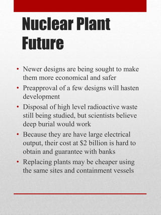 Nuclear Plant
Future
• Newer designs are being sought to make
them more economical and safer
• Preapproval of a few designs will hasten
development
• Disposal of high level radioactive waste
still being studied, but scientists believe
deep burial would work
• Because they are have large electrical
output, their cost at $2 billion is hard to
obtain and guarantee with banks
• Replacing plants may be cheaper using
the same sites and containment vessels
 