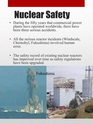Nuclear Safety
• During the fifty years that commercial power
plants have operated worldwide, there have
been three serious accidents.
• All the serious reactor incidents (Windscale,
Chernobyl, Fukushima) involved human
error.
• The safety record of existing nuclear reactors
has improved over time as safety regulations
have been upgraded.
Fukushima
 