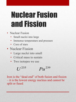 Nuclear Fusion
and Fission
• Nuclear Fusion
• Small nuclei into large
• Immense temperature and pressure
• Core of stars
• Nuclear Fission
• Large nuclei into small
• Critical mass to sustain
• Two isotopes we use
Iron is the “dead end” of both fusion and fission
– it is the lowest energy nucleus and cannot be
split or fused.
235
U 239
Pu
 