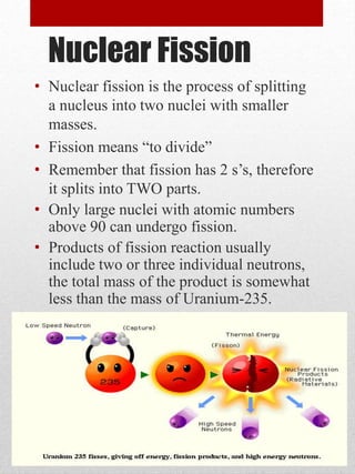 Nuclear Fission
• Nuclear fission is the process of splitting
a nucleus into two nuclei with smaller
masses.
• Fission means “to divide”
• Remember that fission has 2 s’s, therefore
it splits into TWO parts.
• Only large nuclei with atomic numbers
above 90 can undergo fission.
• Products of fission reaction usually
include two or three individual neutrons,
the total mass of the product is somewhat
less than the mass of Uranium-235.
 