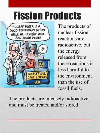 Fission Products
The products of
nuclear fission
reactions are
radioactive, but
the energy
released from
these reactions is
less harmful to
the environment
than the use of
fossil fuels.
The products are intensely radioactive
and must be treated and/or stored
 