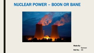 NUCLEAR POWER – BOON OR BANE
Made By -
Sameer
Roll No. - 45
 