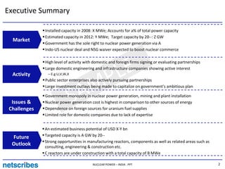 Executive Summary

              Installed capacity in 2008: X MWe; Accounts for a% of total power capacity
              Estimated capacity in 2012: Y MWe; Target capacity by 20--: Z GW
  Market
              Government has the sole right to nuclear power generation via A
              Indo-US nuclear deal and NSG waiver expected to boost nuclear commerce




                                   LE
              High level of activity with domestic and foreign firms signing or evaluating partnerships
              Large domestic engineering and infrastructure companies showing active interest
  Activity     – E.g U,V,W,X



                                 MP
              Public sector enterprises also actively pursuing partnerships




  Issues &
                                A
              Large investment outlays being made to capitalize on government’s ambitious plan


                               S
              Government monopoly in nuclear power generation, mining and plant installation
              Nuclear power generation cost is highest in comparison to other sources of energy
 Challenges   Dependence on foreign sources for uranium fuel supplies
              Limited role for domestic companies due to lack of expertise


              An estimated business potential of USD X-Y bn
  Future      Targeted capacity is A GW by 20--
              Strong opportunities in manufacturing reactors, components as well as related areas such as
  Outlook     consulting, engineering & construction etc.
              C reactors are under construction with a total capacity of B MWe

                                         NUCLEAR POWER – INDIA . PPT                                        2
 