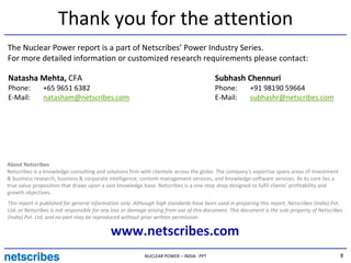 Thank you for the attention
The Nuclear Power report is a part of Netscribes’ Power Industry Series.
For more detailed information or customized research requirements please contact:

Natasha Mehta, CFA                                                                       Subhash Chennuri
Phone:         +65 9651 6382                                                             Phone:         +91 98190 59664
E-Mail:        natasham@netscribes.com                                                   E-Mail:        subhashr@netscribes.com




About Netscribes
Netscribes is a knowledge-consulting and solutions firm with clientele across the globe. The company’s expertise spans areas of investment
& business research, business & corporate intelligence, content-management services, and knowledge-software services. At its core lies a
true value proposition that draws upon a vast knowledge base. Netscribes is a one-stop shop designed to fulfil clients’ profitability and
growth objectives.
This report is published for general information only. Although high standards have been used in preparing this report, Netscribes (India) Pvt.
Ltd. or Netscribes is not responsible for any loss or damage arising from use of this document. This document is the sole property of Netscribes
(India) Pvt. Ltd. and no part may be reproduced without prior written permission.

                                            www.netscribes.com
                                                          NUCLEAR POWER – INDIA . PPT                                                         8
 