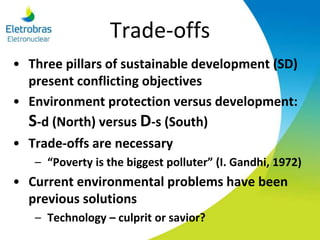 Trade-offs
• Three pillars of sustainable development (SD)
present conflicting objectives
• Environment protection versus development:
S-d (North) versus D-s (South)
• Trade-offs are necessary
– “Poverty is the biggest polluter” (I. Gandhi, 1972)
• Current environmental problems have been
previous solutions
– Technology – culprit or savior?
 