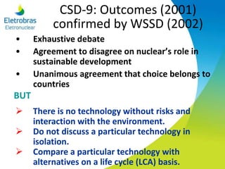 CSD-9: Outcomes (2001)
confirmed by WSSD (2002)
• Exhaustive debate
• Agreement to disagree on nuclear’s role in
sustainable development
• Unanimous agreement that choice belongs to
countries
 There is no technology without risks and
interaction with the environment.
 Do not discuss a particular technology in
isolation.
 Compare a particular technology with
alternatives on a life cycle (LCA) basis.
BUT
 