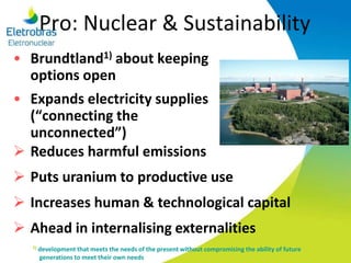 Pro: Nuclear & Sustainability
• Brundtland1) about keeping
options open
• Expands electricity supplies
(“connecting the
unconnected”)
 Reduces harmful emissions
 Puts uranium to productive use
 Increases human & technological capital
 Ahead in internalising externalities
1) development that meets the needs of the present without compromising the ability of future
generations to meet their own needs
 