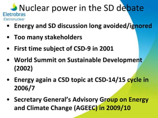 Nuclear power in the SD debate
• Energy and SD discussion long avoided/ignored
• Too many stakeholders
• First time subject of CSD-9 in 2001
• World Summit on Sustainable Development
(2002)
• Energy again a CSD topic at CSD-14/15 cycle in
2006/7
• Secretary General’s Advisory Group on Energy
and Climate Change (AGEEC) in 2009/10
 