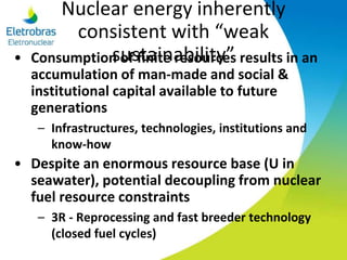 Nuclear energy inherently
consistent with “weak
sustainability”• Consumption of finite resources results in an
accumulation of man-made and social &
institutional capital available to future
generations
– Infrastructures, technologies, institutions and
know-how
• Despite an enormous resource base (U in
seawater), potential decoupling from nuclear
fuel resource constraints
– 3R - Reprocessing and fast breeder technology
(closed fuel cycles)
 