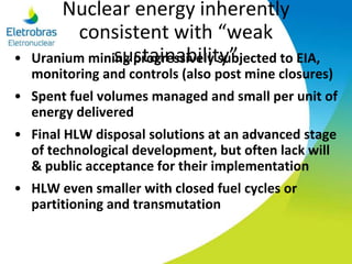 Nuclear energy inherently
consistent with “weak
sustainability”• Uranium mining progressively subjected to EIA,
monitoring and controls (also post mine closures)
• Spent fuel volumes managed and small per unit of
energy delivered
• Final HLW disposal solutions at an advanced stage
of technological development, but often lack will
& public acceptance for their implementation
• HLW even smaller with closed fuel cycles or
partitioning and transmutation
 