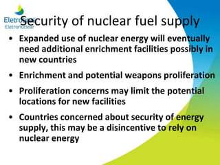 Security of nuclear fuel supply
• Expanded use of nuclear energy will eventually
need additional enrichment facilities possibly in
new countries
• Enrichment and potential weapons proliferation
• Proliferation concerns may limit the potential
locations for new facilities
• Countries concerned about security of energy
supply, this may be a disincentive to rely on
nuclear energy
 