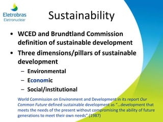 Sustainability
• WCED and Brundtland Commission
definition of sustainable development
• Three dimensions/pillars of sustainable
development
– Environmental
– Economic
– Social/institutional
World Commission on Environment and Development in its report Our
Common Future defined sustainable development as “…development that
meets the needs of the present without compromising the ability of future
generations to meet their own needs” (1987)
 
