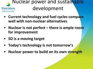 Nuclear power and sustainable
development
• Current technology and fuel cycles compare
well with non-nuclear alternatives
• Nuclear is not perfect – there is ample room
for improvement
• SD is a moving target
• Today’s technology is not tomorrow’s
• Nuclear power to build on its own strength
 