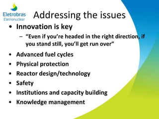 Addressing the issues
• Innovation is key
– “Even if you’re headed in the right direction, if
you stand still, you’ll get run over”
• Advanced fuel cycles
• Physical protection
• Reactor design/technology
• Safety
• Institutions and capacity building
• Knowledge management
 