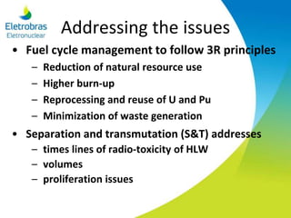 Addressing the issues
• Fuel cycle management to follow 3R principles
– Reduction of natural resource use
– Higher burn-up
– Reprocessing and reuse of U and Pu
– Minimization of waste generation
• Separation and transmutation (S&T) addresses
– times lines of radio-toxicity of HLW
– volumes
– proliferation issues
 