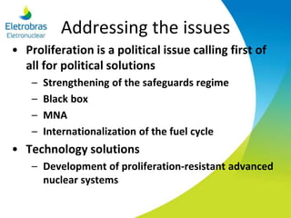 Addressing the issues
• Proliferation is a political issue calling first of
all for political solutions
– Strengthening of the safeguards regime
– Black box
– MNA
– Internationalization of the fuel cycle
• Technology solutions
– Development of proliferation-resistant advanced
nuclear systems
 