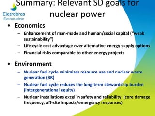 Summary: Relevant SD goals for
nuclear power
• Economics
– Enhancement of man-made and human/social capital (“weak
sustainability”)
– Life-cycle cost advantage over alternative energy supply options
– Financial risks comparable to other energy projects
• Environment
– Nuclear fuel cycle minimizes resource use and nuclear waste
generation (3R)
– Nuclear fuel cycle reduces the long-term stewardship burden
(intergenerational equity)
– Nuclear installations excel in safety and reliability (core damage
frequency, off-site impacts/emergency responses)
 