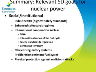 Summary: Relevant SD goals for
nuclear power
• Social/Institutional
– Public health (highest safety standards)
– Enhanced safeguards regimes
– International cooperation such as
• MNA
• Internationalization of the fuel cycle
• Safety standards & regulation
• Combating terrorism
– Efficient regulatory systems
– Proliferation resistant fuel cycles
– Physical protection against malicious attacks
 