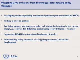 IAEA
Mitigating GHG emissions from the energy sector require policy
measures
39
• Developing and strengthening national mitigation targets formulated by NDCs;
• Putting a price on carbon;
• Providing support and long-term policy orientation for investors in low carbon
energy, eg. contract-for-difference guaranteeing secured stream of revenues
• Supporting RD&D investments and technology transfer
• Implementing policy incentives serving joint purposes of sustainable
development
 