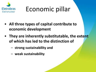 Economic pillar
• All three types of capital contribute to
economic development
• They are inherently substitutable, the extent
of which has led to the distinction of
– strong sustainability and
– weak sustainability
 
