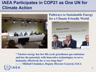IAEA
IAEA Participates in COP21 as One UN for
Climate Action
41
Pathways to Sustainable Energy
for a Climate Friendly World
“ Nuclear energy has low life-cycle greenhouse gas emissions
and has the potential, with innovative technologies, to serve
humanity effectively for a very long time”
— — Mikhail Chudakov, Deputy Director General, IAEA
 