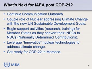 IAEA
What’s Next for IAEA post COP-21?
• Continue Communication Outreach.
• Couple role of Nuclear addressing Climate Change
with the new UN Sustainable Development Goals.
• Begin support activities (research, training) for
Member States as they convert their INDCs to
NDCs (Nationally Determined Contributions).
• Leverage “Innovative” nuclear technologies to
address climate change.
• Get ready for COP-22 in Morocco.
42
 