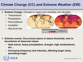 IAEA 43
Climate Change (CC) and Extreme Weather (EW)
Source: Derived from IPCC
 Gradual change: Changes in mean and variability over decades
• Temperature
• Precipitation
• Wind patterns
• Insolation
• Sea level rise
 Extreme events: Occurrence above or below threshold, near to
boundaries of observed values
• Heat waves, heavy precipitation, drought, high winds/storms,
etc…
• Increasing frequency and intensity, affecting larger areas,
prevailing longer
 