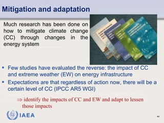 IAEA 44
Mitigation and adaptation
 Few studies have evaluated the reverse: the impact of CC
and extreme weather (EW) on energy infrastructure
 Expectations are that regardless of action now, there will be a
certain level of CC (IPCC AR5 WGI)
Much research has been done on
how to mitigate climate change
(CC) through changes in the
energy system
 identify the impacts of CC and EW and adapt to lessen
those impacts
 