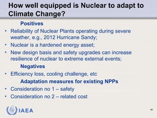 IAEA
How well equipped is Nuclear to adapt to
Climate Change?
Positives
• Reliability of Nuclear Plants operating during severe
weather, e.g., 2012 Hurricane Sandy;
• Nuclear is a hardened energy asset;
• New design basis and safety upgrades can increase
resilience of nuclear to extreme external events;
Negatives
• Efficiency loss, cooling challenge, etc
Adaptation measures for existing NPPs
• Consideration no 1 – safety
• Consideration no 2 – related cost
48
 