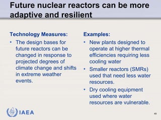 IAEA
Future nuclear reactors can be more
adaptive and resilient
Technology Measures:
• The design bases for
future reactors can be
changed in response to
projected degrees of
climate change and shifts
in extreme weather
events.
Examples:
• New plants designed to
operate at higher thermal
efficiencies requiring less
cooling water
• Smaller reactors (SMRs)
used that need less water
resources.
• Dry cooling equipment
used where water
resources are vulnerable.
49
 