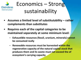 Economics – Strong
sustainability
• Assumes a limited level of substitutability – rather
complements than substitutes
• Requires each of the capital categories to be
maintained separately at some minimum level:
– Exhaustible resources (fossil, uranium, minerals) cannot
be consumed really
– Renewable resources must be harvested within the
regenerative capacity of the natural capital stock that
produces them and its waste must not exceed the of
ecosystem’s carrying capacity
 