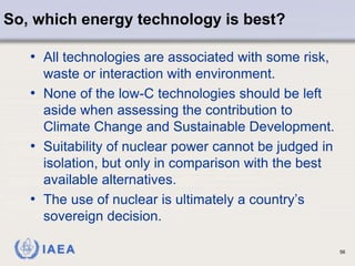 IAEA
So, which energy technology is best?
56
• All technologies are associated with some risk,
waste or interaction with environment.
• None of the low-C technologies should be left
aside when assessing the contribution to
Climate Change and Sustainable Development.
• Suitability of nuclear power cannot be judged in
isolation, but only in comparison with the best
available alternatives.
• The use of nuclear is ultimately a country’s
sovereign decision.
 