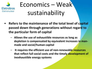 Economics – Weak
sustainability
• Refers to the maintenance of the total level of capital
passed down through generations without regard to
the particular form of capital
– Allows the use of exhaustible resources as long as
depletion is compensated by equivalent increases in man-
made and social/human capital
– It requires the efficient use of non-renewable resources
that reflect full social costs and the timely development of
inexhaustible energy systems
 