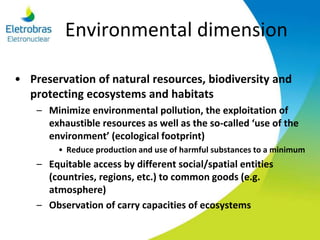 Environmental dimension
• Preservation of natural resources, biodiversity and
protecting ecosystems and habitats
– Minimize environmental pollution, the exploitation of
exhaustible resources as well as the so-called ‘use of the
environment’ (ecological footprint)
• Reduce production and use of harmful substances to a minimum
– Equitable access by different social/spatial entities
(countries, regions, etc.) to common goods (e.g.
atmosphere)
– Observation of carry capacities of ecosystems
 