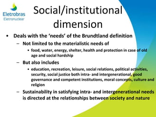 Social/institutional
dimension
• Deals with the ‘needs’ of the Brundtland definition
– Not limited to the materialistic needs of
• food, water, energy, shelter, health and protection in case of old
age and social hardship
– But also includes
• education, recreation, leisure, social relations, political activities,
security, social justice both intra- and intergenerational, good
governance and competent institutions, moral concepts, culture and
religion
– Sustainability in satisfying intra- and intergenerational needs
is directed at the relationships between society and nature
 