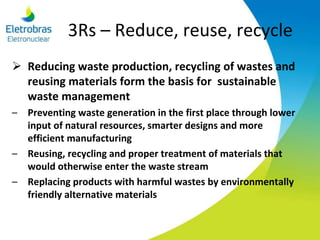3Rs – Reduce, reuse, recycle
 Reducing waste production, recycling of wastes and
reusing materials form the basis for sustainable
waste management
– Preventing waste generation in the first place through lower
input of natural resources, smarter designs and more
efficient manufacturing
– Reusing, recycling and proper treatment of materials that
would otherwise enter the waste stream
– Replacing products with harmful wastes by environmentally
friendly alternative materials
 