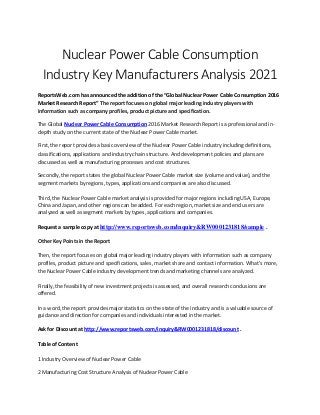 Nuclear Power Cable Consumption
Industry Key Manufacturers Analysis 2021
ReportsWeb.com has announced the addition of the “Global Nuclear Power Cable Consumption 2016
Market Research Report” The report focuses on global major leading industry players with
information such as company profiles, product picture and specification.
The Global Nuclear Power Cable Consumption 2016 Market Research Report is a professional and in-
depth study on the current state of the Nuclear Power Cable market.
First, the report provides a basic overview of the Nuclear Power Cable industry including definitions,
classifications, applications and industry chain structure. And development policies and plans are
discussed as well as manufacturing processes and cost structures.
Secondly, the report states the global Nuclear Power Cable market size (volume and value), and the
segment markets by regions, types, applications and companies are also discussed.
Third, the Nuclear Power Cable market analysis is provided for major regions including USA, Europe,
China and Japan, and other regions can be added. For each region, market size and end users are
analyzed as well as segment markets by types, applications and companies.
Request a sample copy at http://www.reportsweb.com/inquiry&RW0001231818/sample .
Other Key Points in the Report
Then, the report focuses on global major leading industry players with information such as company
profiles, product picture and specifications, sales, market share and contact information. What's more,
the Nuclear Power Cable industry development trends and marketing channels are analyzed.
Finally, the feasibility of new investment projects is assessed, and overall research conclusions are
offered.
In a word, the report provides major statistics on the state of the industry and is a valuable source of
guidance and direction for companies and individuals interested in the market.
Ask for Discount at http://www.reportsweb.com/inquiry&RW0001231818/discount .
Table of Content
1 Industry Overview of Nuclear Power Cable
2 Manufacturing Cost Structure Analysis of Nuclear Power Cable
 