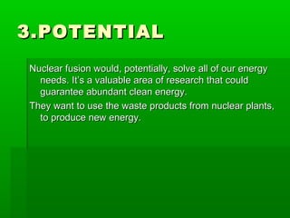 3.POTENTIAL3.POTENTIAL
Nuclear fusion would, potentially, solve all of our energyNuclear fusion would, potentially, solve all of our energy
needs. It’s a valuable area of research that couldneeds. It’s a valuable area of research that could
guarantee abundant clean energy.guarantee abundant clean energy.
They want to use the waste products from nuclear plants,They want to use the waste products from nuclear plants,
to produce new energy.to produce new energy.
 