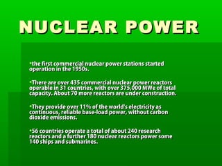 NUCLEAR POWERNUCLEAR POWER
the first commercial nuclear power stations startedthe first commercial nuclear power stations started
operation in the 1950s.operation in the 1950s.
There are over 435 commercial nuclear power reactorsThere are over 435 commercial nuclear power reactors
operable in 31 countries, with over 375,000 MWe of totaloperable in 31 countries, with over 375,000 MWe of total
capacity. About 70 more reactors are under construction.capacity. About 70 more reactors are under construction.
They provide over 11% of the world's electricity asThey provide over 11% of the world's electricity as
continuous, reliable base-load power, without carboncontinuous, reliable base-load power, without carbon
dioxide emissions.dioxide emissions.
56 countries operate a total of about 240 research56 countries operate a total of about 240 research
reactors and a further 180 nuclear reactors power somereactors and a further 180 nuclear reactors power some
140 ships and submarines.140 ships and submarines.
 