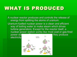 WHAT IS PRODUCEDWHAT IS PRODUCED
A nuclear reactor produces and controls the release ofA nuclear reactor produces and controls the release of
energy from splitting the atoms of uranium.energy from splitting the atoms of uranium.
Uranium-fuelled nuclear power is a clean and efficientUranium-fuelled nuclear power is a clean and efficient
way of boiling water to make steam which drivesway of boiling water to make steam which drives
turbine generators. Except for the reactor itself, aturbine generators. Except for the reactor itself, a
nuclear power station works like most coal or gas-firednuclear power station works like most coal or gas-fired
power stations. Through this process they producepower stations. Through this process they produce
electricity.electricity.
 