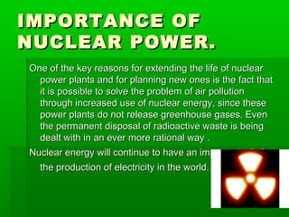IMPORTANCE OFIMPORTANCE OF
NUCLEAR POWER.NUCLEAR POWER.
One of the key reasons for extending the life of nuclearOne of the key reasons for extending the life of nuclear
power plants and for planning new ones is the fact thatpower plants and for planning new ones is the fact that
it is possible to solve the problem of air pollutionit is possible to solve the problem of air pollution
through increased use of nuclear energy, since thesethrough increased use of nuclear energy, since these
power plants do not release greenhouse gases. Evenpower plants do not release greenhouse gases. Even
the permanent disposal of radioactive waste is beingthe permanent disposal of radioactive waste is being
dealt with in an ever more rational way .dealt with in an ever more rational way .
Nuclear energy will continue to have an important role inNuclear energy will continue to have an important role in
the production of electricity in the world.the production of electricity in the world.
 