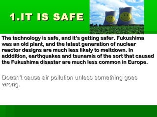 1.IT IS SAFE1.IT IS SAFE
The technology is safe, and it’s getting safer. FukushimaThe technology is safe, and it’s getting safer. Fukushima
was an old plant, and the latest generation of nuclearwas an old plant, and the latest generation of nuclear
reactor designs are much less likely to meltdown. Inreactor designs are much less likely to meltdown. In
adddition, earthquakes and tsunamis of the sort that causedadddition, earthquakes and tsunamis of the sort that caused
the Fukushima disaster are much less common in Europe.the Fukushima disaster are much less common in Europe.
Doesn't cause air pollution unless something goesDoesn't cause air pollution unless something goes
wrong.wrong.
 
