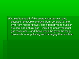 We need to use all of the energy sources we have,We need to use all of the energy sources we have,
because renewable energys aren’t yet able to takebecause renewable energys aren’t yet able to take
over from nuclear power. The alternatives to nuclearover from nuclear power. The alternatives to nuclear
are coal and natural gas – including unconventionalare coal and natural gas – including unconventional
gas resources – and these would be (over the long-gas resources – and these would be (over the long-
run) much more polluting and damaging than nuclearrun) much more polluting and damaging than nuclear..
 