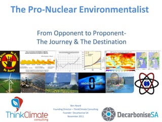 The Pro-Nuclear Environmentalist
From Opponent to Proponent-
The Journey & The Destination
Ben Heard
Founding Director – ThinkClimate Consulting
Founder- Decarbonise SA
November 2011
 