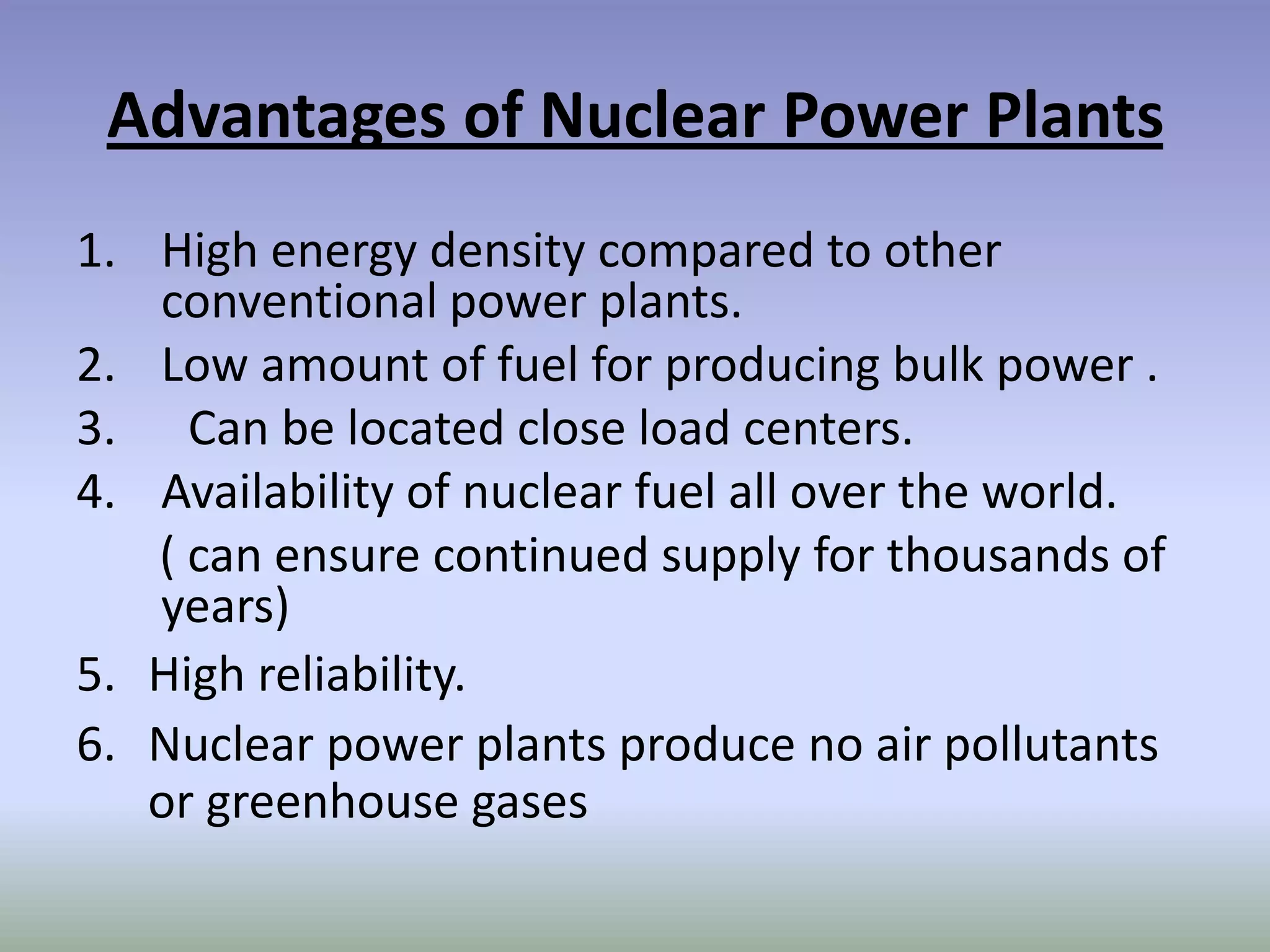 Advantages of Nuclear Power Plants
1. High energy density compared to other
   conventional power plants.
2. Low amount of fuel for producing bulk power .
3. Can be located close load centers.
4. Availability of nuclear fuel all over the world.
   ( can ensure continued supply for thousands of
   years)
5. High reliability.
6. Nuclear power plants produce no air pollutants
   or greenhouse gases
 